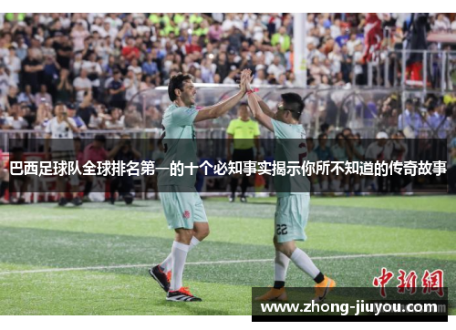 巴西足球队全球排名第一的十个必知事实揭示你所不知道的传奇故事 巴西足球队全球排名第一的十个必知事实揭示你所不知道的传奇故事