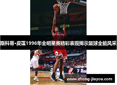 斯科蒂·皮蓬1996年全明星赛精彩表现揭示篮球全能风采 斯科蒂·皮蓬1996年全明星赛精彩表现揭示篮球全能风采