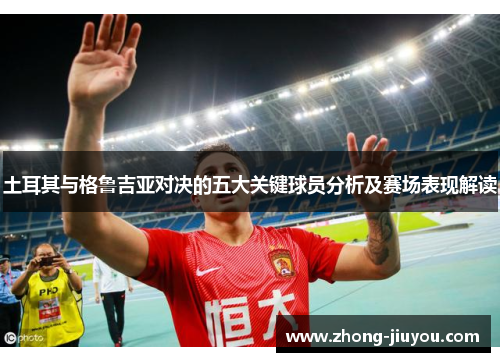 土耳其与格鲁吉亚对决的五大关键球员分析及赛场表现解读