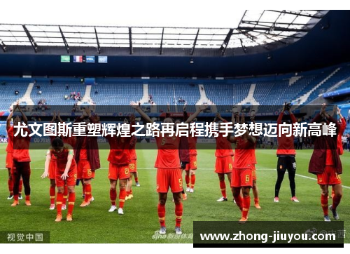 尤文图斯重塑辉煌之路再启程携手梦想迈向新高峰